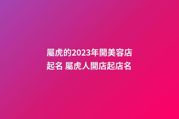 屬虎的2023年開美容店起名 屬虎人開店起店名-第1張-店鋪起名-玄機(jī)派